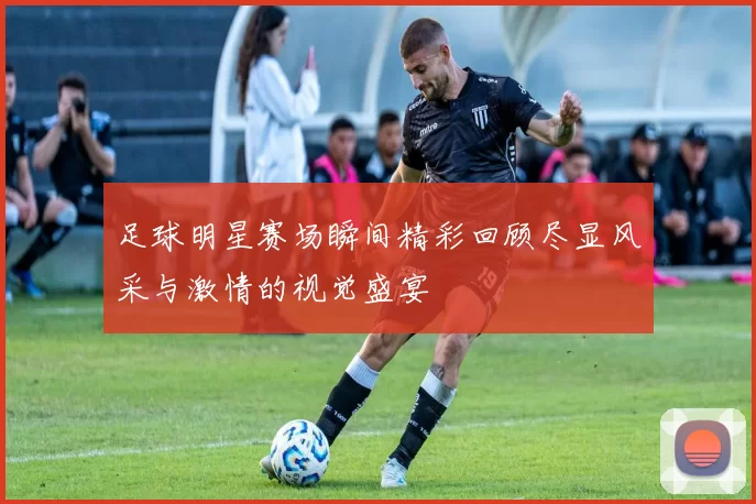 足球明星赛场瞬间精彩回顾尽显风采与激情的视觉盛宴