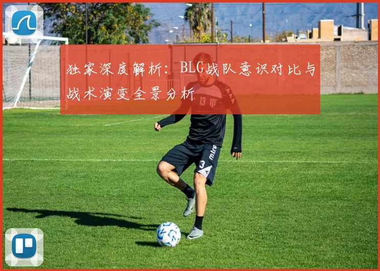 独家深度解析：BLG战队意识对比与战术演变全景分析