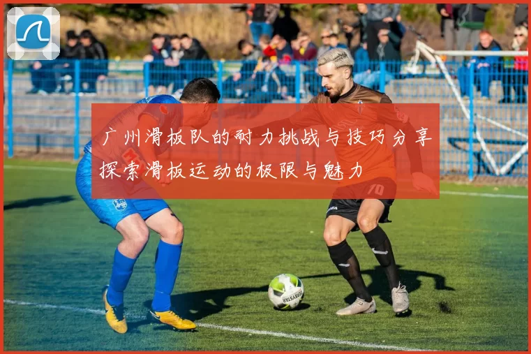 广州滑板队的耐力挑战与技巧分享探索滑板运动的极限与魅力