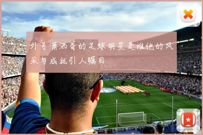 外号潇洒哥的足球明星是谁他的风采与成就引人瞩目