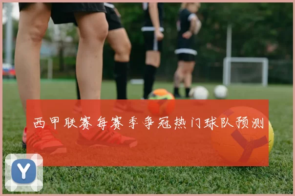 西甲联赛每赛季争冠热门球队预测