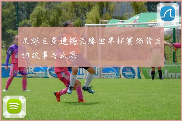 足球巨星遗憾无缘世界杯赛场背后的故事与反思