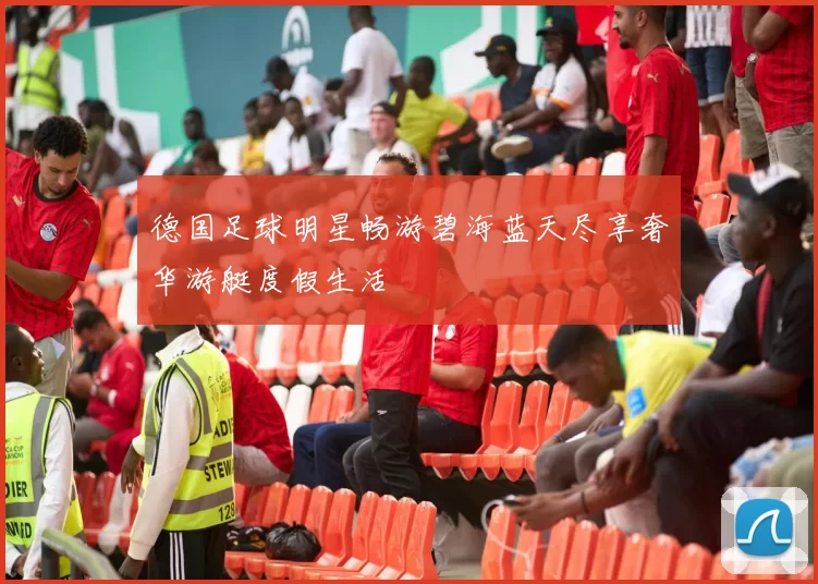 德国足球明星畅游碧海蓝天尽享奢华游艇度假生活