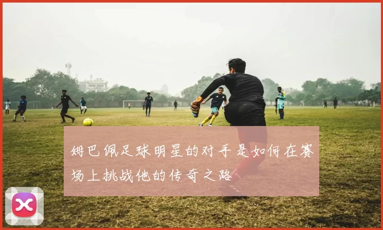 姆巴佩足球明星的对手是如何在赛场上挑战他的传奇之路