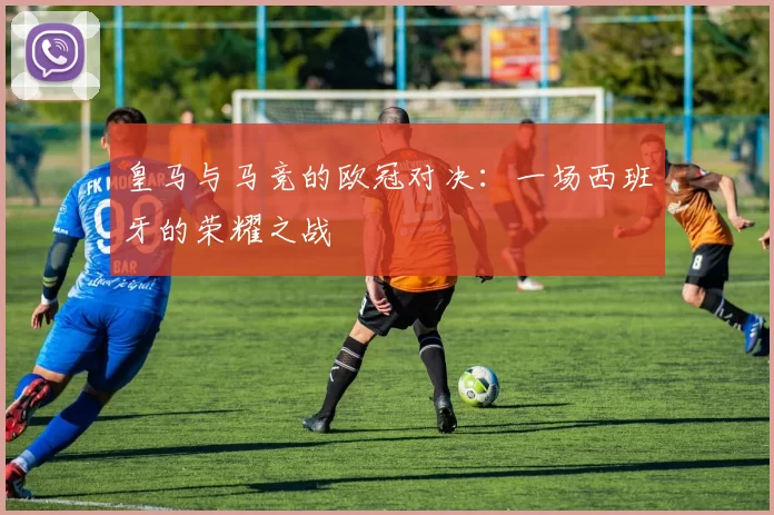 皇马与马竞的欧冠对决：一场西班牙的荣耀之战