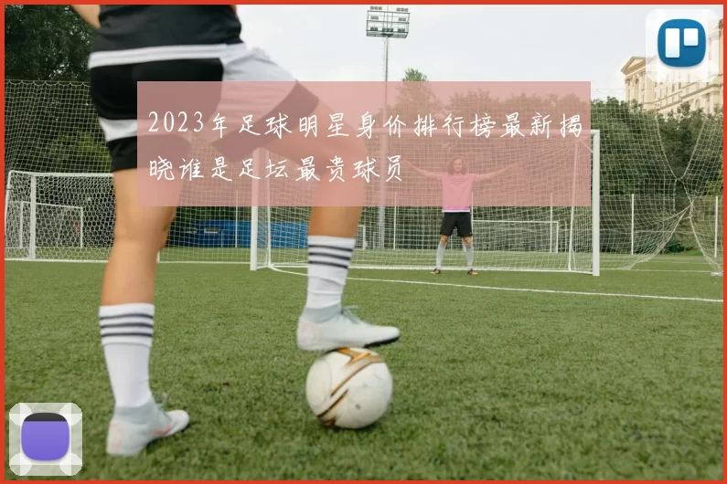 2023年足球明星身价排行榜最新揭晓谁是足坛最贵球员
