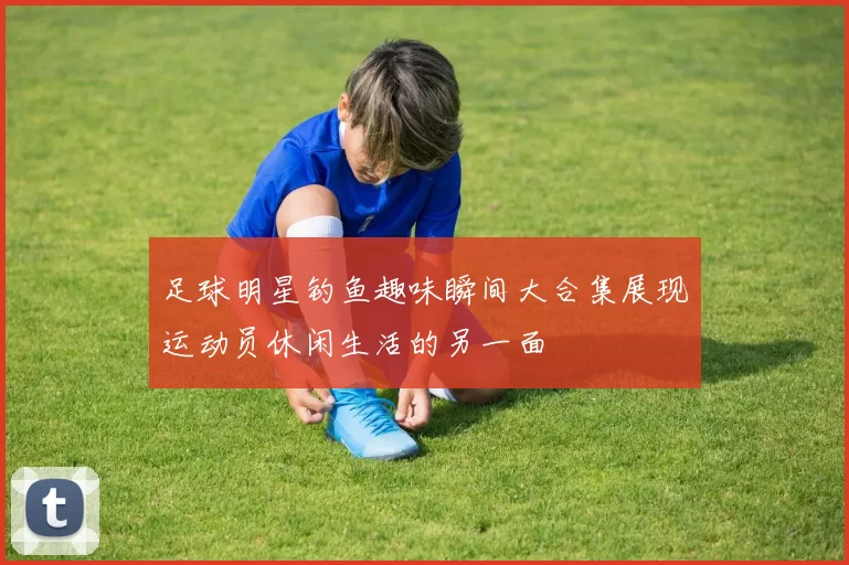 足球明星钓鱼趣味瞬间大合集展现运动员休闲生活的另一面