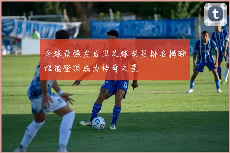 全球最强左后卫足球明星排名揭晓谁能登顶成为传奇之星
