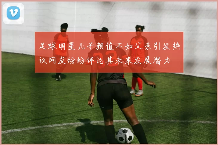 足球明星儿子颜值不如父亲引发热议网友纷纷评论其未来发展潜力