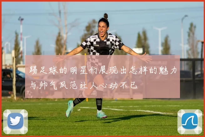 踢足球的明星们展现出怎样的魅力与帅气风范让人心动不已