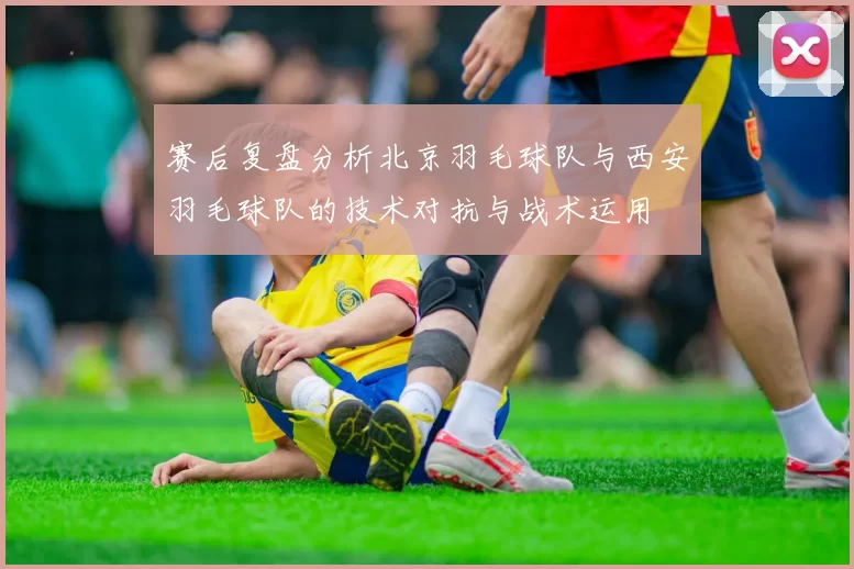 赛后复盘分析北京羽毛球队与西安羽毛球队的技术对抗与战术运用