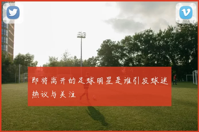 即将离开的足球明星是谁引发球迷热议与关注