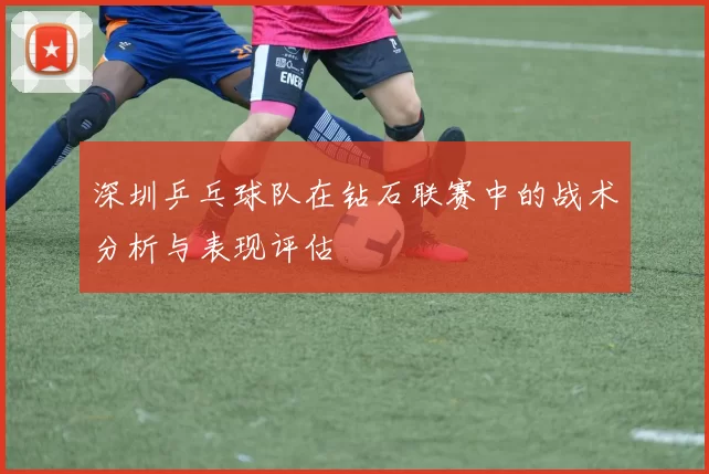 深圳乒乓球队在钻石联赛中的战术分析与表现评估