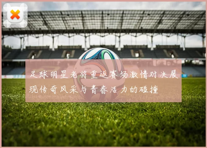 足球明星老将重返赛场激情对决展现传奇风采与青春活力的碰撞