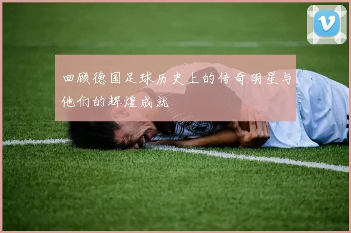 回顾德国足球历史上的传奇明星与他们的辉煌成就