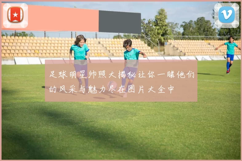 足球明星帅照大揭秘让你一睹他们的风采与魅力尽在图片大全中
