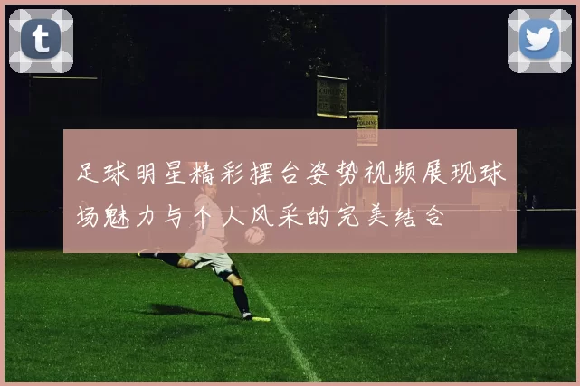 足球明星精彩摆台姿势视频展现球场魅力与个人风采的完美结合